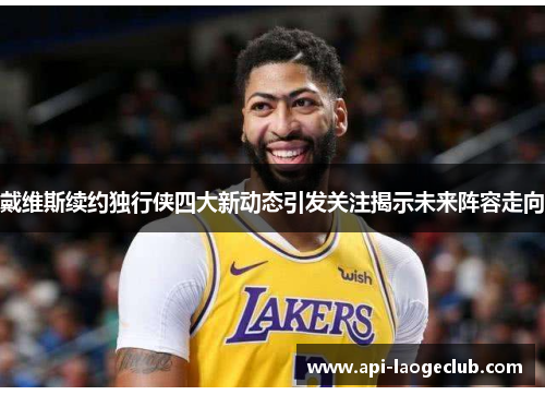 戴维斯续约独行侠四大新动态引发关注揭示未来阵容走向