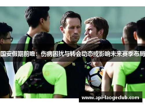国安假期前瞻：伤病困扰与转会动态或影响未来赛季布局