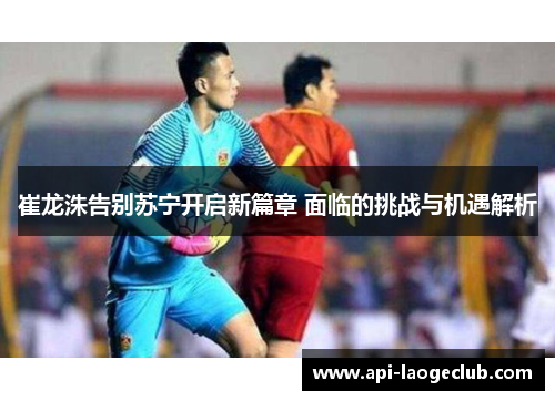 崔龙洙告别苏宁开启新篇章 面临的挑战与机遇解析