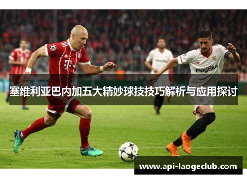 塞维利亚巴内加五大精妙球技技巧解析与应用探讨