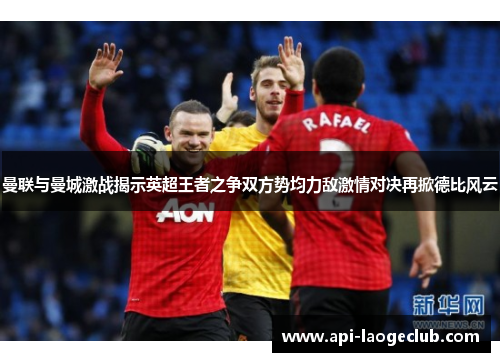 曼联与曼城激战揭示英超王者之争双方势均力敌激情对决再掀德比风云