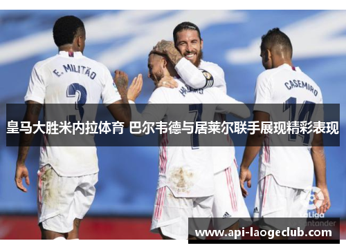 皇马大胜米内拉体育 巴尔韦德与居莱尔联手展现精彩表现