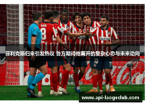 菲利克斯归来引发热议 各方期待他离开的复杂心态与未来动向 菲利克斯归来引发热议 各方期待他离开的复杂心态与未来动向