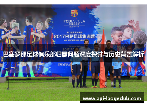 巴塞罗那足球俱乐部归属问题深度探讨与历史背景解析 巴塞罗那足球俱乐部归属问题深度探讨与历史背景解析