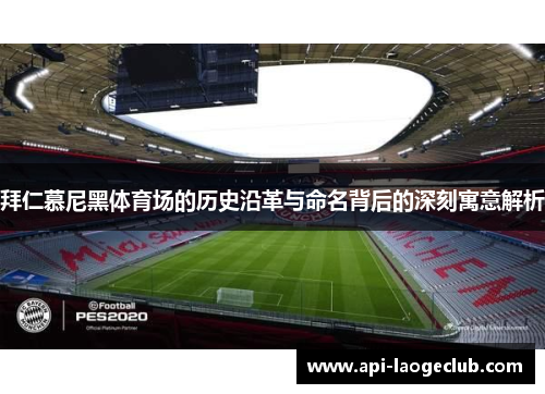 拜仁慕尼黑体育场的历史沿革与命名背后的深刻寓意解析 拜仁慕尼黑体育场的历史沿革与命名背后的深刻寓意解析