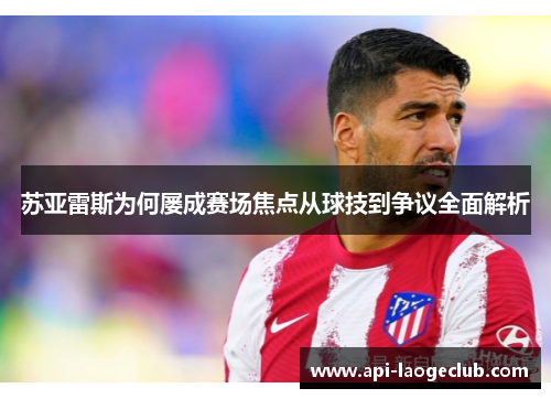 苏亚雷斯为何屡成赛场焦点从球技到争议全面解析 苏亚雷斯为何屡成赛场焦点从球技到争议全面解析