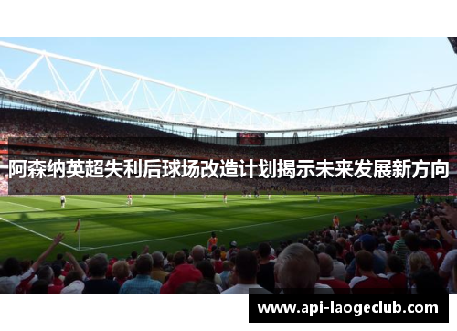 阿森纳英超失利后球场改造计划揭示未来发展新方向 阿森纳英超失利后球场改造计划揭示未来发展新方向