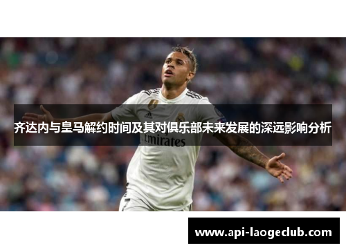齐达内与皇马解约时间及其对俱乐部未来发展的深远影响分析 齐达内与皇马解约时间及其对俱乐部未来发展的深远影响分析