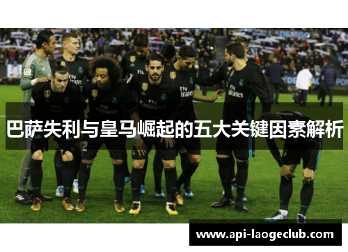 巴萨失利与皇马崛起的五大关键因素解析 巴萨失利与皇马崛起的五大关键因素解析
