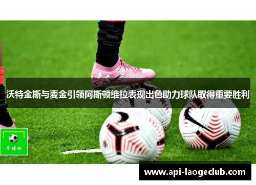 沃特金斯与麦金引领阿斯顿维拉表现出色助力球队取得重要胜利