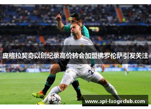 庞格拉契奇以创纪录高价转会加盟佛罗伦萨引发关注 庞格拉契奇以创纪录高价转会加盟佛罗伦萨引发关注