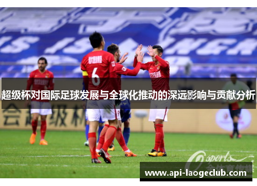 超级杯对国际足球发展与全球化推动的深远影响与贡献分析 超级杯对国际足球发展与全球化推动的深远影响与贡献分析