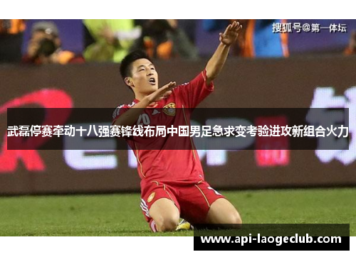 武磊停赛牵动十八强赛锋线布局中国男足急求变考验进攻新组合火力 武磊停赛牵动十八强赛锋线布局中国男足急求变考验进攻新组合火力